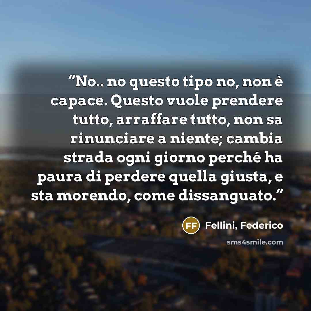 “No.. no questo tipo no, non è capace. Questo vuole prendere tutto, arraffare tutto, non sa rinunciare a niente; cambia strada ogni giorno perché ha paura di perdere quella giusta, e sta morendo, come dissanguato.” quote by Fellini, Federico