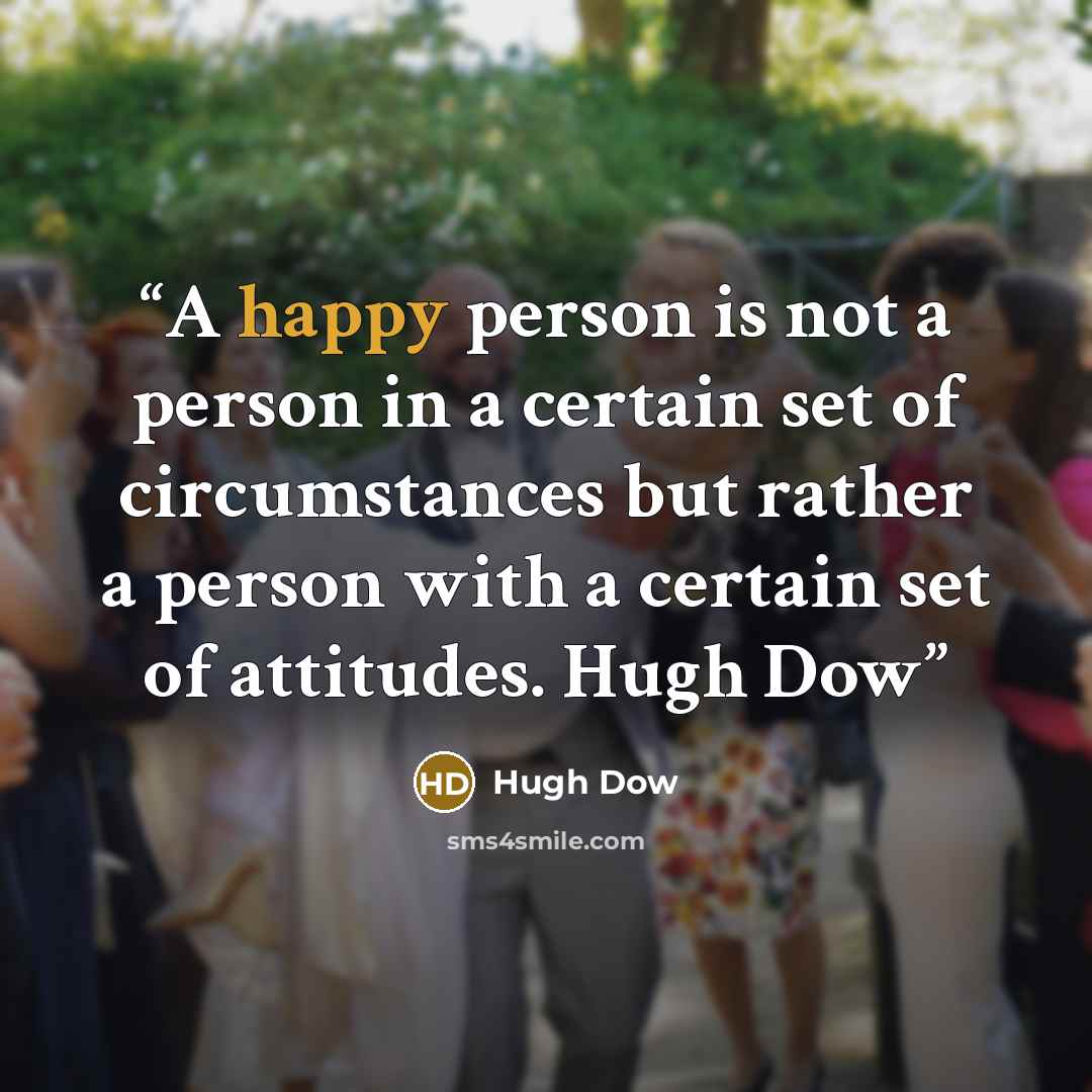 “A happy person is not a person in a certain set of circumstances but rather a person with a certain set of attitudes. Hugh Dow” quote by Hugh Dow