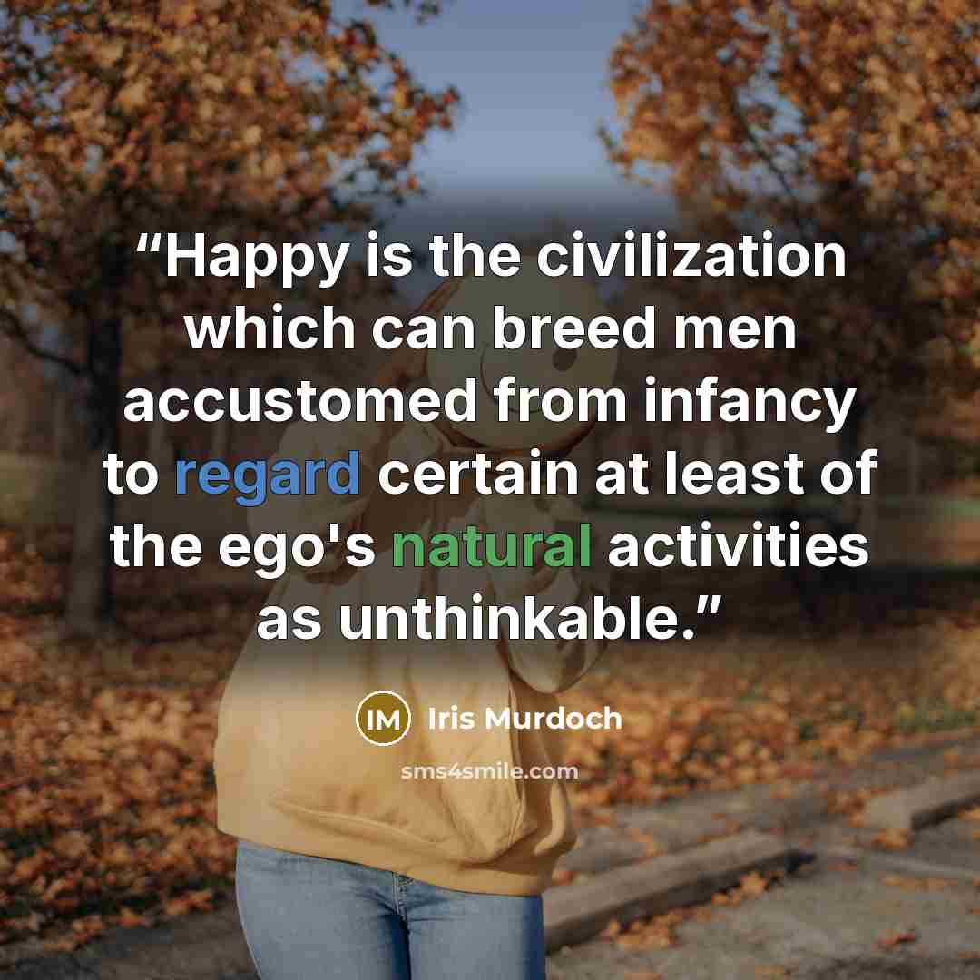 “Happy is the civilization which can breed men accustomed from infancy to regard certain at least of the ego's natural activities as unthinkable.” quote by Iris Murdoch