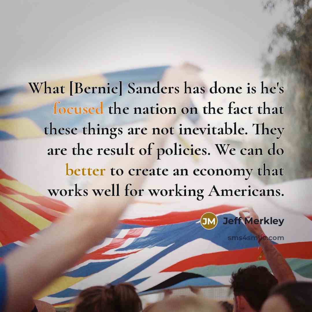 “What [Bernie] Sanders has done is he's focused the nation on the fact that these things are not inevitable. They are the result of policies. We can do better to create an economy that works well for working Americans.” quote by Jeff Merkley
