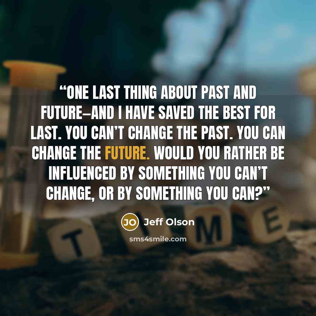 “One last thing about past and future—and I have saved the best for last. You can’t change the past. You can change the future. Would you rather be influenced by something you can’t change, or by something you can?” quote by Jeff Olson