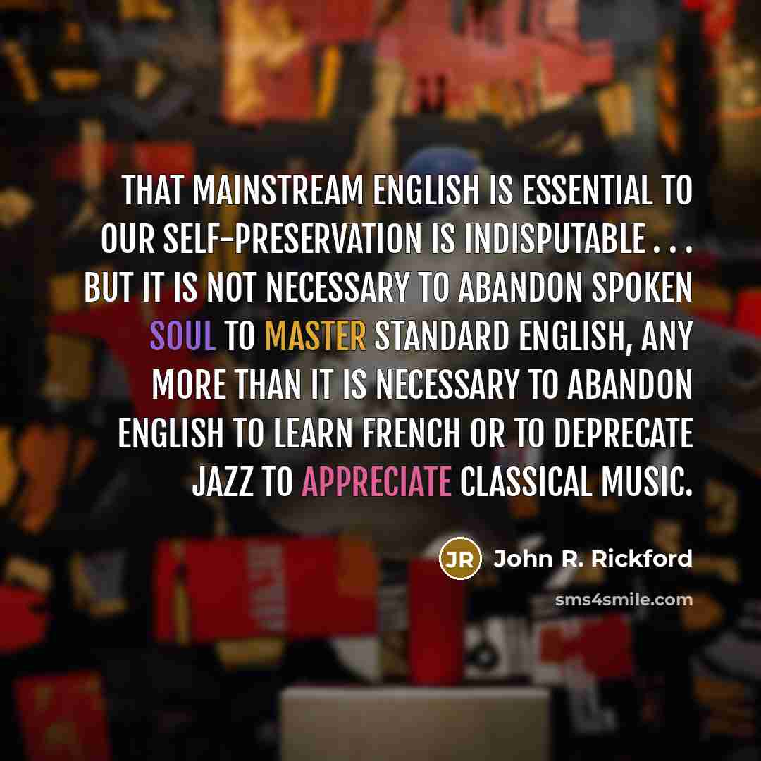 “That mainstream English is essential to our self-preservation is indisputable . . . but it is not necessary to abandon Spoken Soul to master Standard English, any more than it is necessary to abandon English to learn French or to deprecate jazz to appreciate classical music.” quote by John R. Rickford
