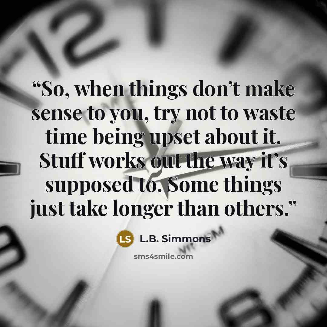 “So, when things don’t make sense to you, try not to waste time being upset about it. Stuff works out the way it’s supposed to. Some things just take longer than others.” quote by L.B. Simmons