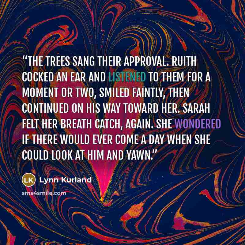 “The trees sang their approval. Ruith cocked an ear and listened to them for a moment or two, smiled faintly, then continued on his way toward her. Sarah felt her breath catch, again. She wondered if there would ever come a day when she could look at him and yawn.” quote by Lynn Kurland