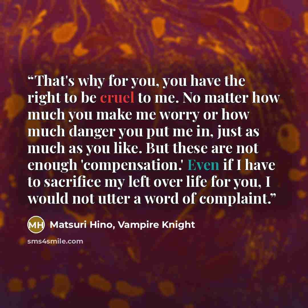 “That's why for you, you have the right to be cruel to me. No matter how much you make me worry or how much danger you put me in, just as much as you like. But these are not enough 'compensation.' Even if I have to sacrifice my left over life for you, I would not utter a word of complaint.” quote by Matsuri Hino, Vampire Knight