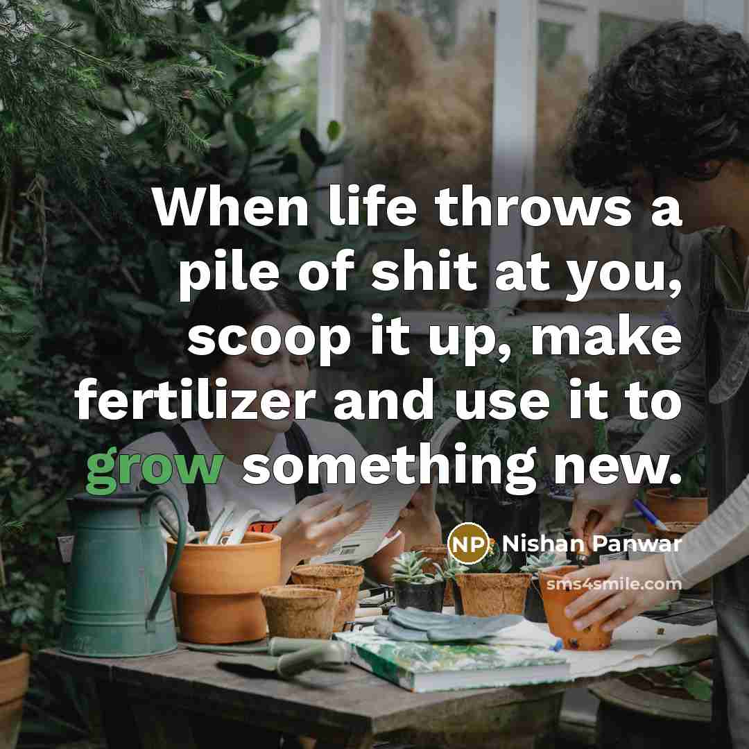 “When life throws a pile of shit at you, scoop it up, make fertilizer and use it to grow something new.” quote by Nishan Panwar