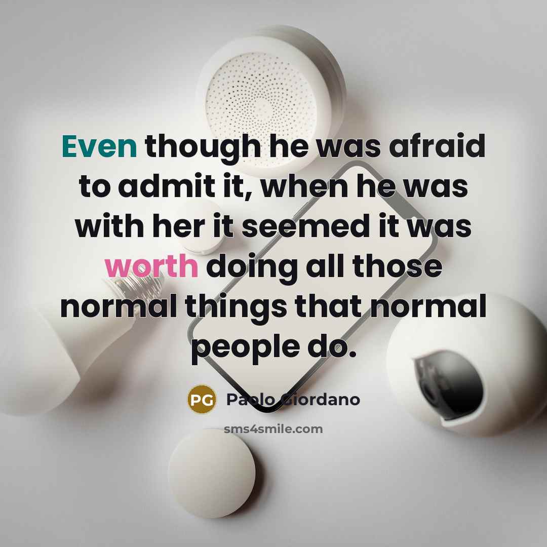 “Even though he was afraid to admit it, when he was with her it seemed it was worth doing all those normal things that normal people do.” quote by Paolo Giordano