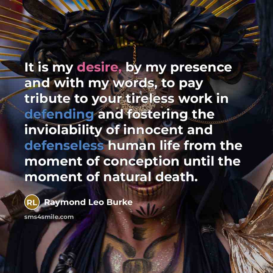 “It is my desire, by my presence and with my words, to pay tribute to your tireless work in defending and fostering the inviolability of innocent and defenseless human life from the moment of conception until the moment of natural death.” quote by Raymond Leo Burke