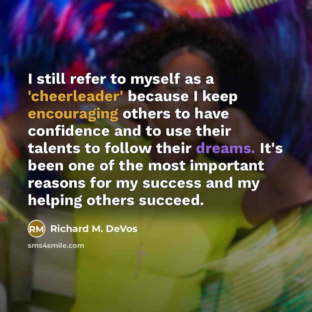 “I still refer to myself as a 'cheerleader' because I keep encouraging others to have confidence and to use their talents to follow their dreams. It's been one of the most important reasons for my success and my helping others succeed.” quote by Richard M. DeVos