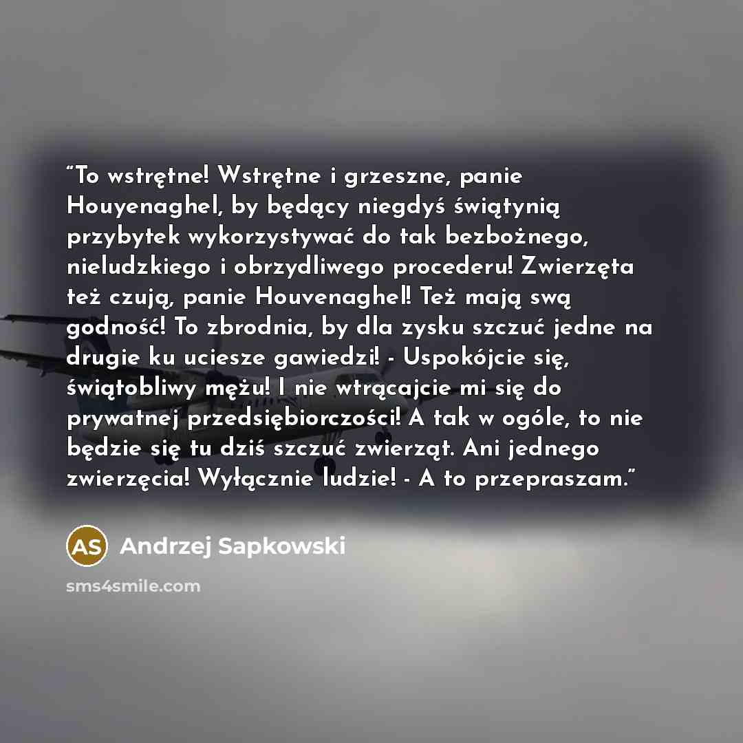 “To wstrętne! Wstrętne i grzeszne, panie Houyenaghel, by będący niegdyś świątynią przybytek wykorzystywać do tak bezbożnego, nieludzkiego i obrzydliwego procederu! Zwierzęta też czują, panie Houvenaghel! Też mają swą godność! To zbrodnia, by dla zysku szczuć jedne na drugie ku uciesze gawiedzi!…” quote by Andrzej Sapkowski