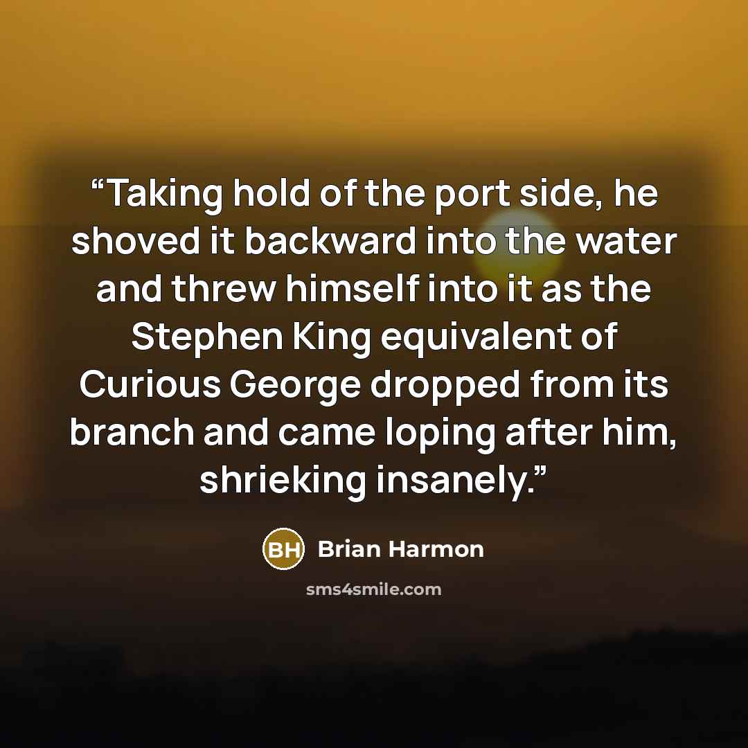 “Taking hold of the port side, he shoved it backward into the water and threw himself into it as the Stephen King equivalent of Curious George dropped from its branch and came loping after him, shrieking insanely.” quote by Brian Harmon