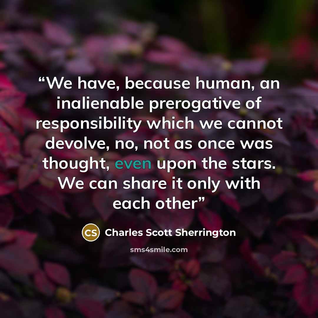 “We have, because human, an inalienable prerogative of responsibility which we cannot devolve, no, not as once was thought, even upon the stars. We can share it only with each other” quote by Charles Scott Sherrington