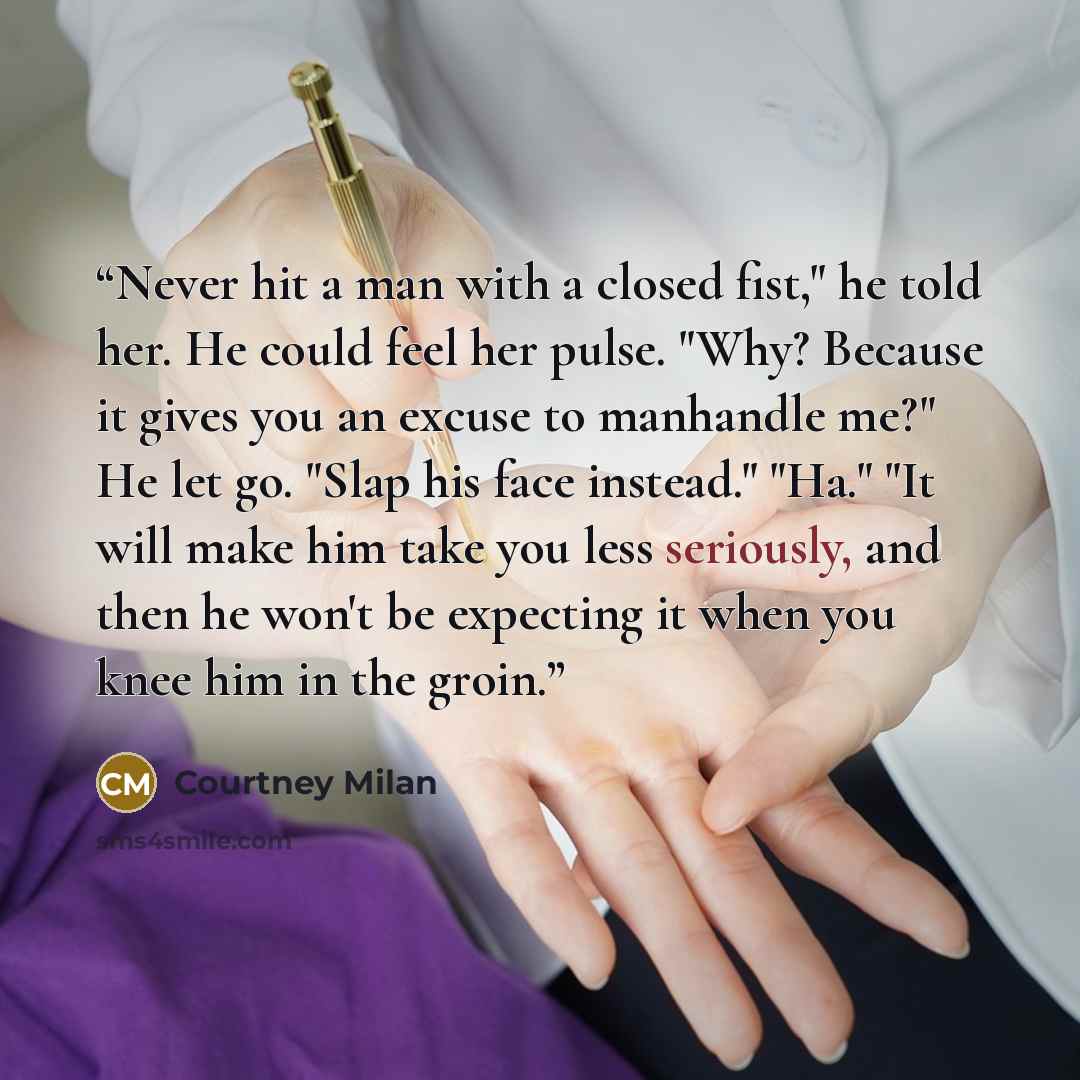 “Never hit a man with a closed fist," he told her. He could feel her pulse. "Why? Because it gives you an excuse to manhandle me?" He let go. "Slap his face instead." "Ha." "It will make him take you less seriously, and then he won't be expecting it when you knee him in the groin.” quote by Courtney Milan