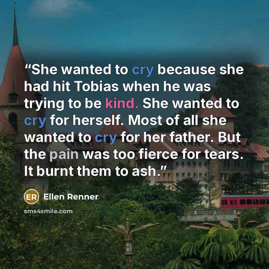 “She wanted to cry because she had hit Tobias when he was trying to be kind. She wanted to cry for herself. Most of all she wanted to cry for her father. But the pain was too fierce for tears. It burnt them to ash.” quote by Ellen Renner