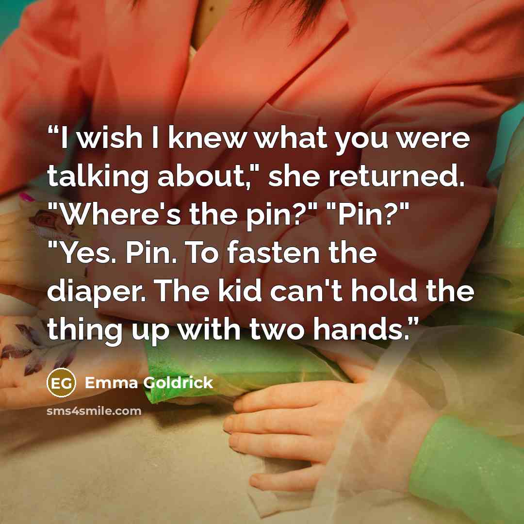 “I wish I knew what you were talking about," she returned. "Where's the pin?" "Pin?" "Yes. Pin. To fasten the diaper. The kid can't hold the thing up with two hands.” quote by Emma Goldrick