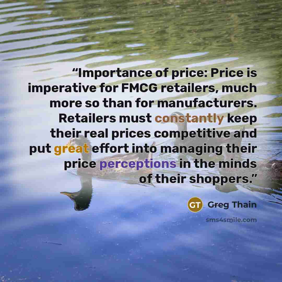 “Importance of price: Price is imperative for FMCG retailers, much more so than for manufacturers. Retailers must constantly keep their real prices competitive and put great effort into managing their price perceptions in the minds of their shoppers.” quote by Greg Thain