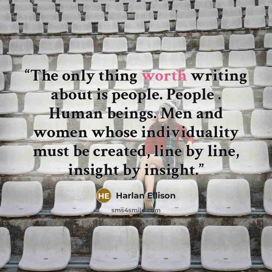 “The only thing worth writing about is people. People . Human beings. Men and women whose individuality must be created, line by line, insight by insight.” quote by Harlan Ellison