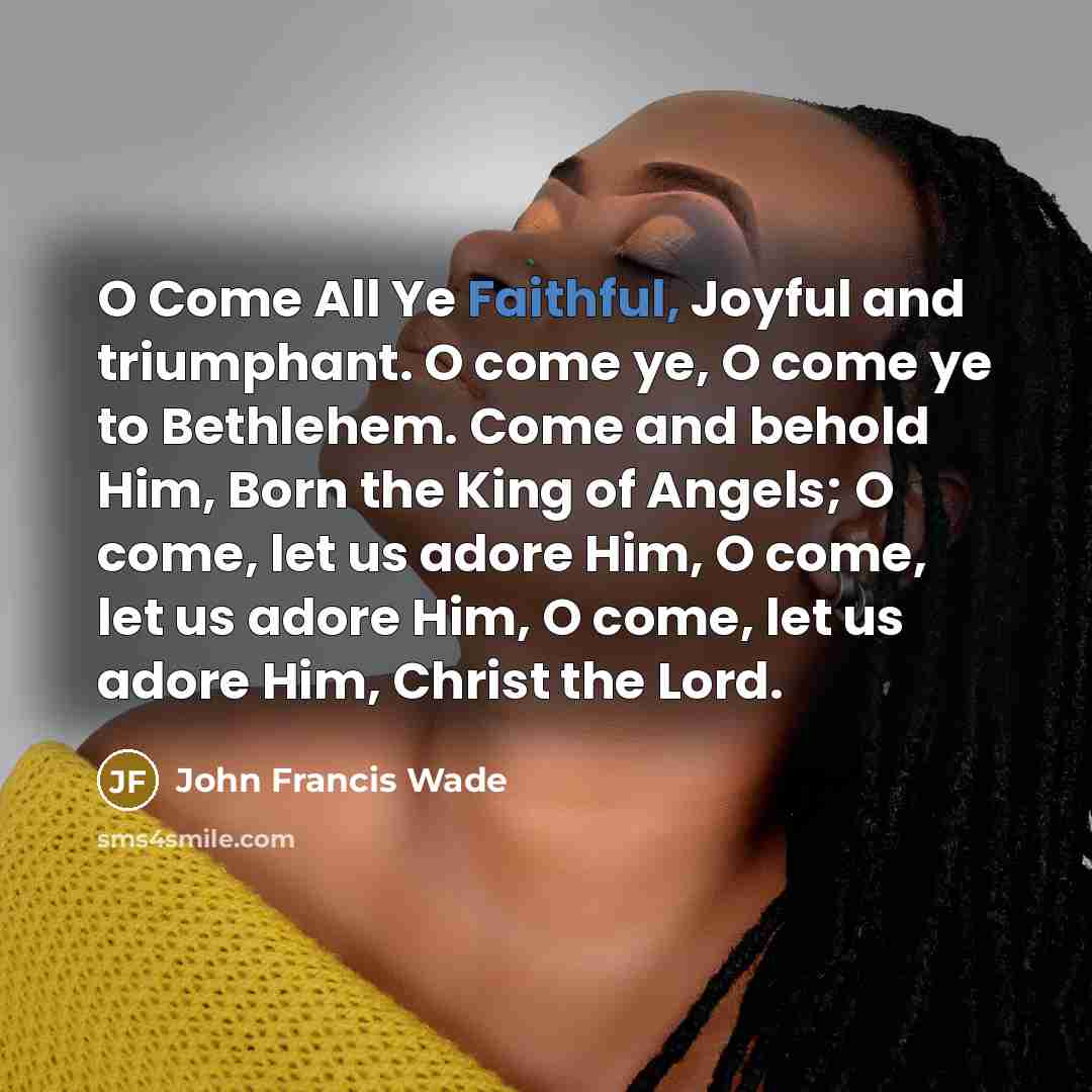 “O Come All Ye Faithful, Joyful and triumphant. O come ye, O come ye to Bethlehem. Come and behold Him, Born the King of Angels; O come, let us adore Him, O come, let us adore Him, O come, let us adore Him, Christ the Lord.” quote by John Francis Wade
