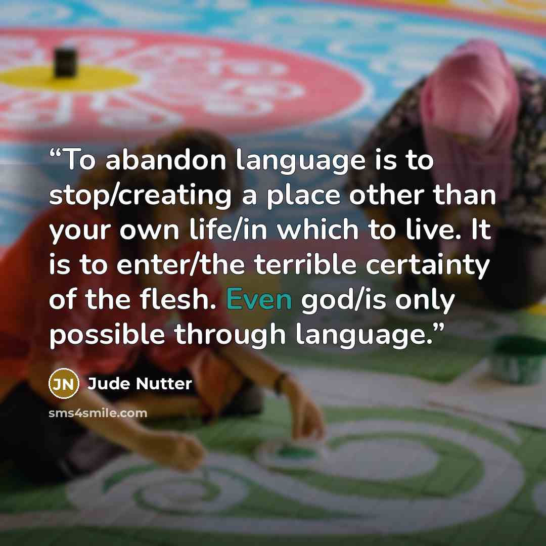 “To abandon language is to stop/creating a place other than your own life/in which to live. It is to enter/the terrible certainty of the flesh. Even god/is only possible through language.” quote by Jude Nutter