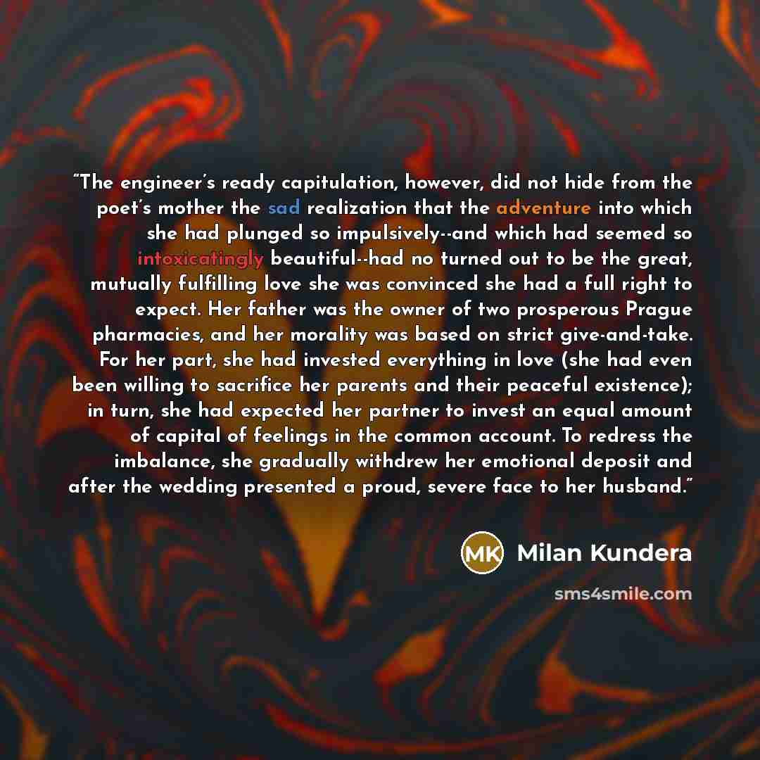 “The engineer’s ready capitulation, however, did not hide from the poet’s mother the sad realization that the adventure into which she had plunged so impulsively--and which had seemed so intoxicatingly beautiful--had no turned out to be the great, mutually fulfilling love she was convinced she had…” quote by Milan Kundera