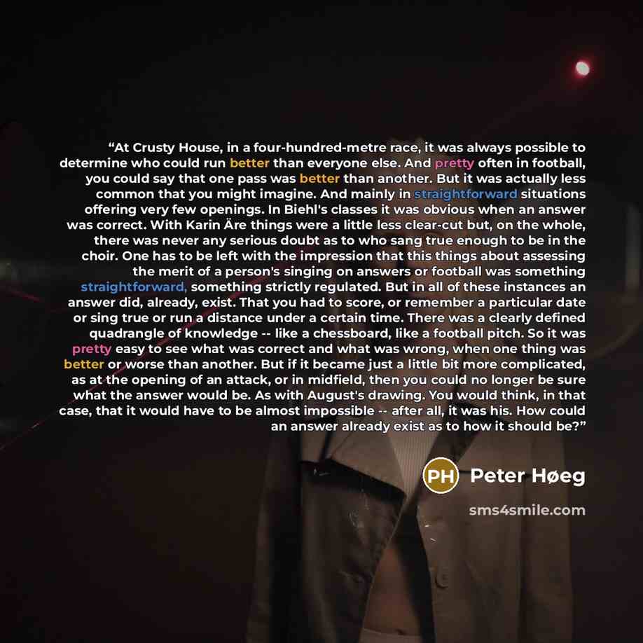 “At Crusty House, in a four-hundred-metre race, it was always possible to determine who could run better than everyone else. And pretty often in football, you could say that one pass was better than another. But it was actually less common that you might imagine. And mainly in straightforward…” quote by Peter Høeg