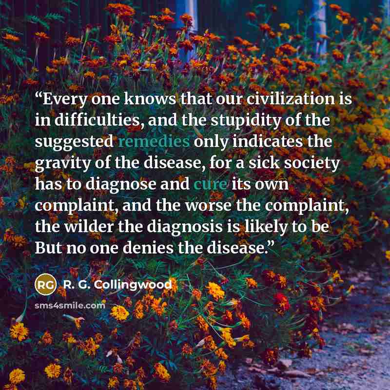 “Every one knows that our civilization is in difficulties, and the stupidity of the suggested remedies only indicates the gravity of the disease, for a sick society has to diagnose and cure its own complaint, and the worse the complaint, the wilder the diagnosis is likely to be But no one denies…” quote by R. G. Collingwood