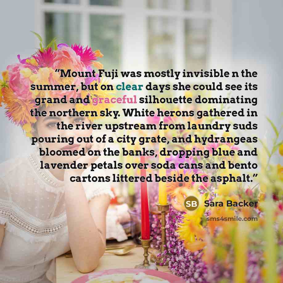 “Mount Fuji was mostly invisible n the summer, but on clear days she could see its grand and graceful silhouette dominating the northern sky. White herons gathered in the river upstream from laundry suds pouring out of a city grate, and hydrangeas bloomed on the banks, dropping blue and lavender…” quote by Sara Backer