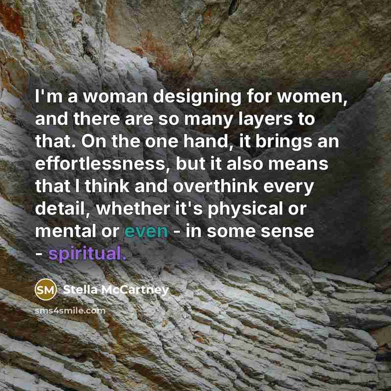“I'm a woman designing for women, and there are so many layers to that. On the one hand, it brings an effortlessness, but it also means that I think and overthink every detail, whether it's physical or mental or even - in some sense - spiritual.” quote by Stella McCartney