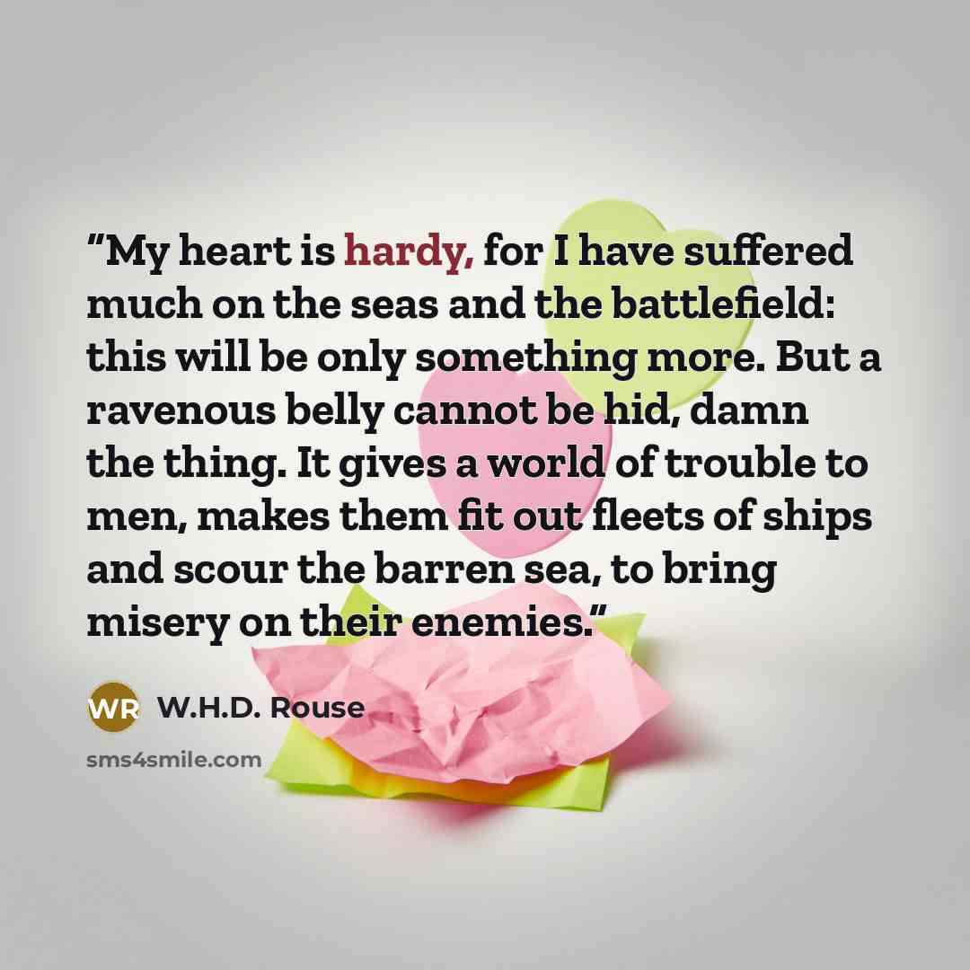“My heart is hardy, for I have suffered much on the seas and the battlefield: this will be only something more. But a ravenous belly cannot be hid, damn the thing. It gives a world of trouble to men, makes them fit out fleets of ships and scour the barren sea, to bring misery on their enemies.” quote by W.H.D. Rouse