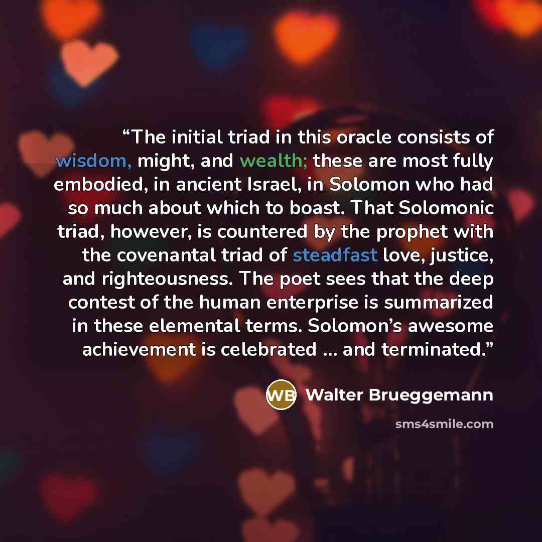 “The initial triad in this oracle consists of wisdom, might, and wealth; these are most fully embodied, in ancient Israel, in Solomon who had so much about which to boast. That Solomonic triad, however, is countered by the prophet with the covenantal triad of steadfast love, justice, and…” quote by Walter Brueggemann