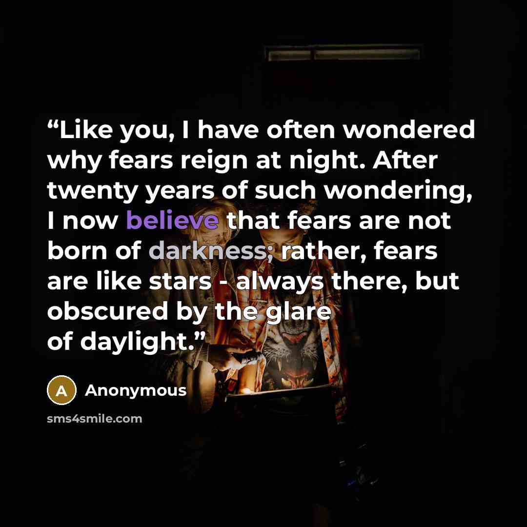 “Like you, I have often wondered why fears reign at night. After twenty years of such wondering, I now believe that fears are not born of darkness; rather, fears are like stars - always there, but obscured by the glare of daylight.” quote by Anonymous