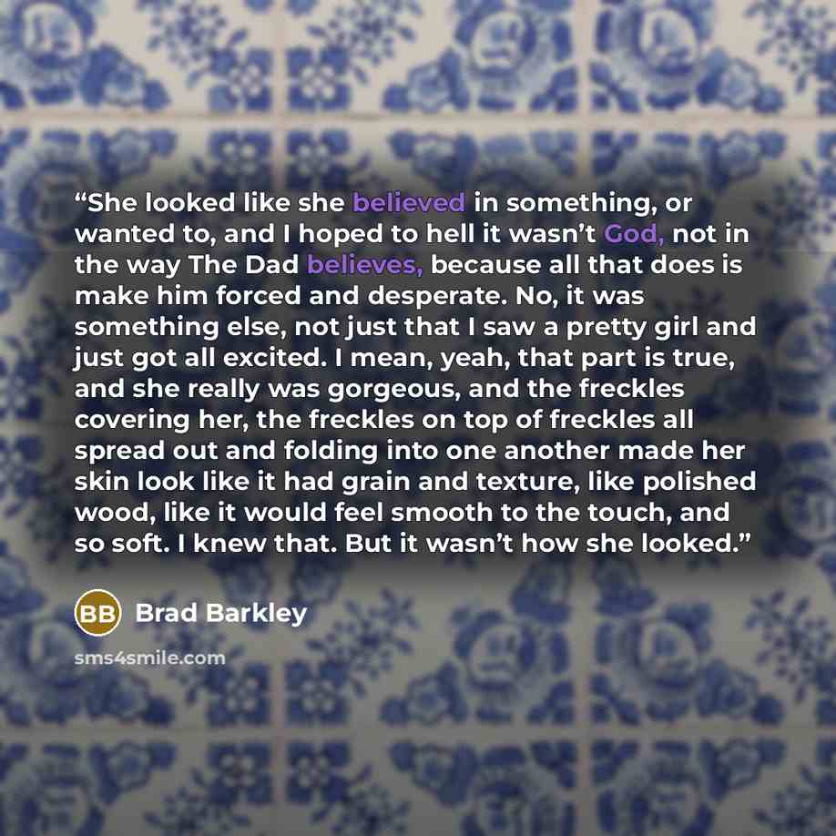 “She looked like she believed in something, or wanted to, and I hoped to hell it wasn’t God, not in the way The Dad believes, because all that does is make him forced and desperate. No, it was something else, not just that I saw a pretty girl and just got all excited. I mean, yeah, that part is…” quote by Brad Barkley