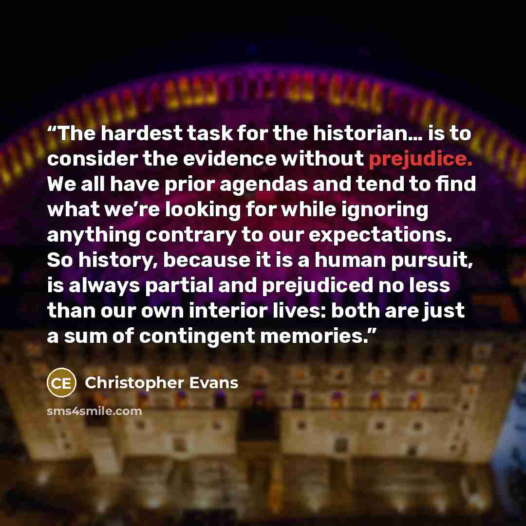 “The hardest task for the historian… is to consider the evidence without prejudice. We all have prior agendas and tend to find what we’re looking for while ignoring anything contrary to our expectations. So history, because it is a human pursuit, is always partial and prejudiced no less than our…” quote by Christopher Evans