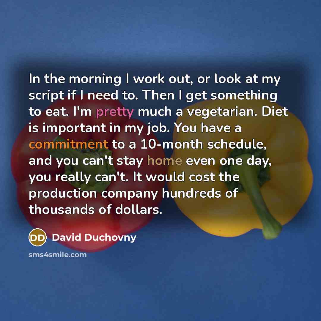 “In the morning I work out, or look at my script if I need to. Then I get something to eat. I'm pretty much a vegetarian. Diet is important in my job. You have a commitment to a 10-month schedule, and you can't stay home even one day, you really can't. It would cost the production company hundreds…” quote by David Duchovny
