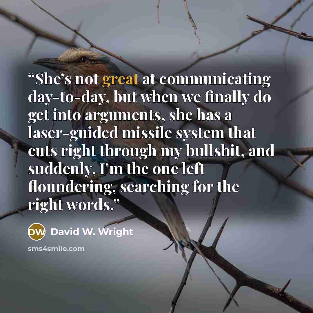 “She’s not great at communicating day-to-day, but when we finally do get into arguments, she has a laser-guided missile system that cuts right through my bullshit, and suddenly, I’m the one left floundering, searching for the right words.” quote by David W. Wright