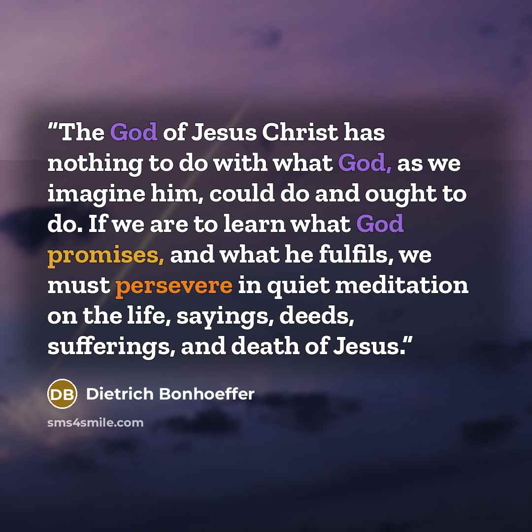 “The God of Jesus Christ has nothing to do with what God, as we imagine him, could do and ought to do. If we are to learn what God promises, and what he fulfils, we must persevere in quiet meditation on the life, sayings, deeds, sufferings, and death of Jesus.” quote by Dietrich Bonhoeffer