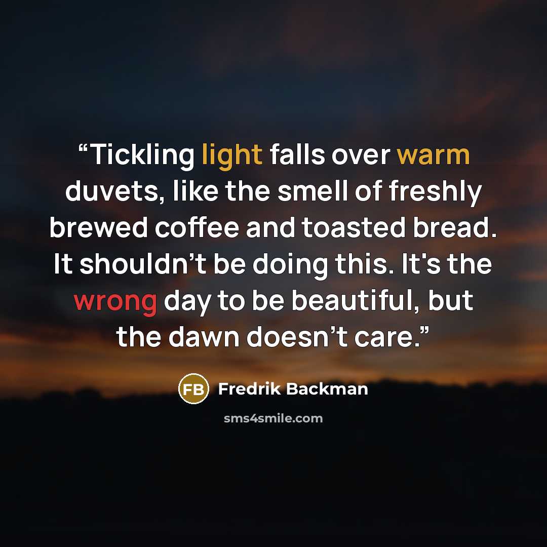 “Tickling light falls over warm duvets, like the smell of freshly brewed coffee and toasted bread. It shouldn't be doing this. It's the wrong day to be beautiful, but the dawn doesn't care.” quote by Fredrik Backman