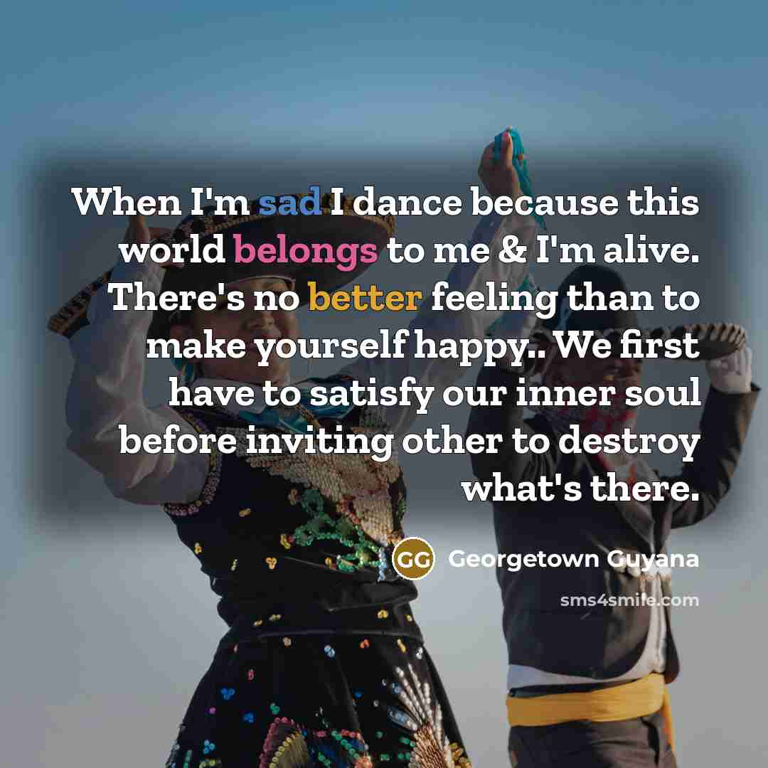 “When I'm sad I dance because this world belongs to me & I'm alive. There's no better feeling than to make yourself happy.. We first have to satisfy our inner soul before inviting other to destroy what's there.” quote by Georgetown Guyana