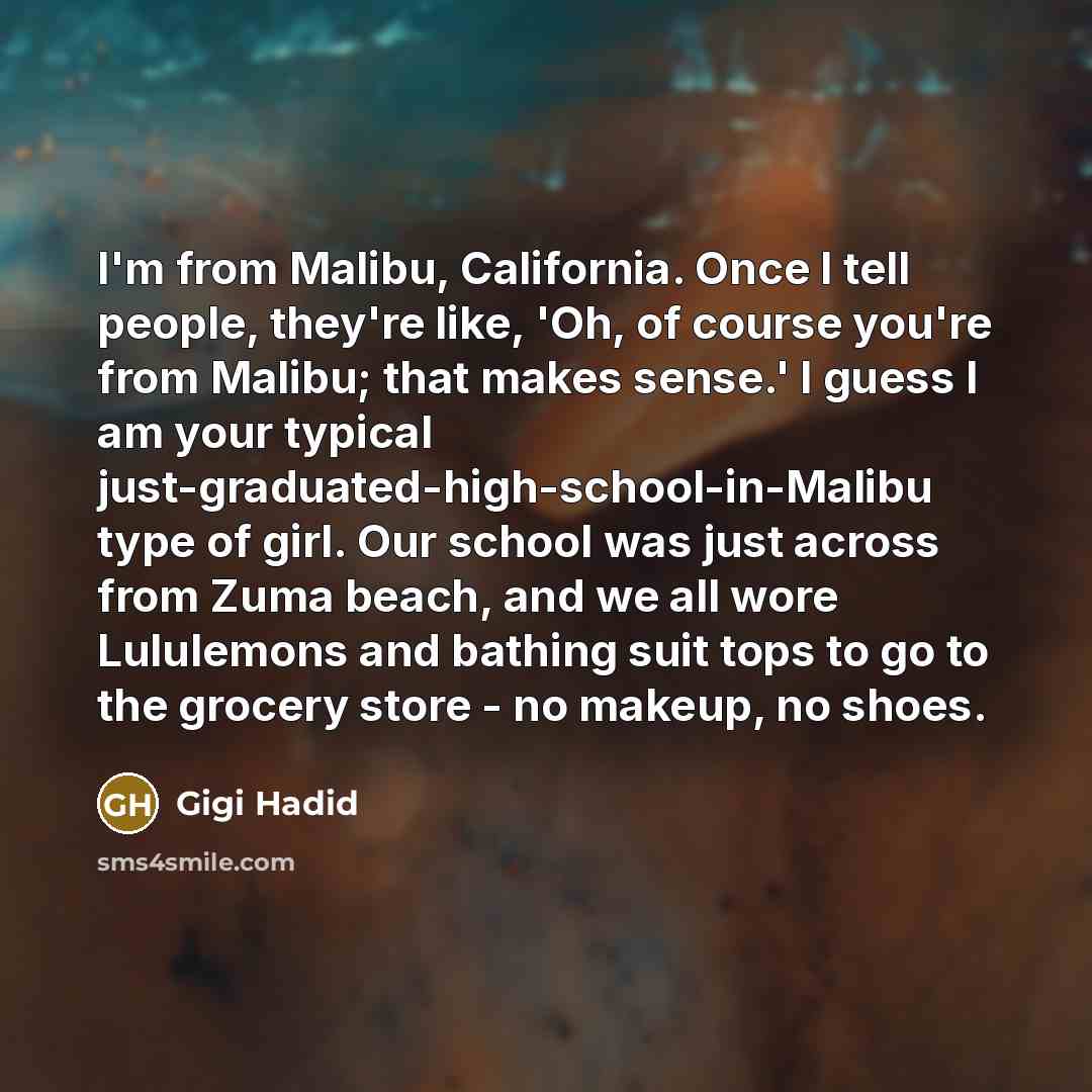 “I'm from Malibu, California. Once I tell people, they're like, 'Oh, of course you're from Malibu; that makes sense.' I guess I am your typical just-graduated-high-school-in-Malibu type of girl. Our school was just across from Zuma beach, and we all wore Lululemons and bathing suit tops to go to…” quote by Gigi Hadid