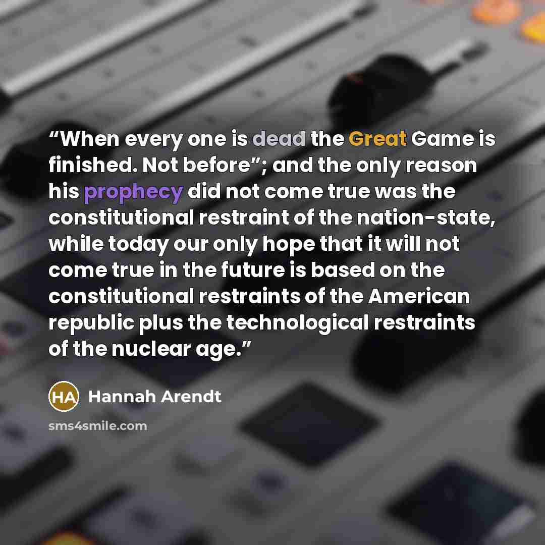 “When every one is dead the Great Game is finished. Not before”; and the only reason his prophecy did not come true was the constitutional restraint of the nation-state, while today our only hope that it will not come true in the future is based on the constitutional restraints of the American…” quote by Hannah Arendt