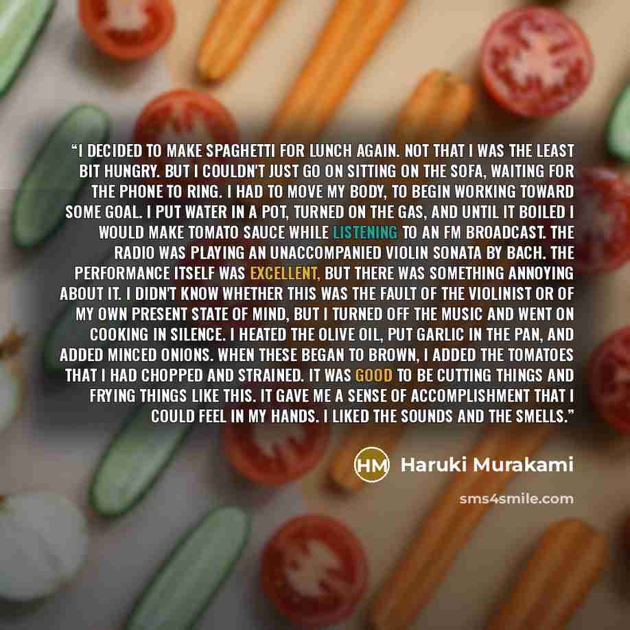 “I decided to make spaghetti for lunch again. Not that I was the least bit hungry. But I couldn't just go on sitting on the sofa, waiting for the phone to ring. I had to move my body, to begin working toward some goal. I put water in a pot, turned on the gas, and until it boiled I would make tomato…” quote by Haruki Murakami