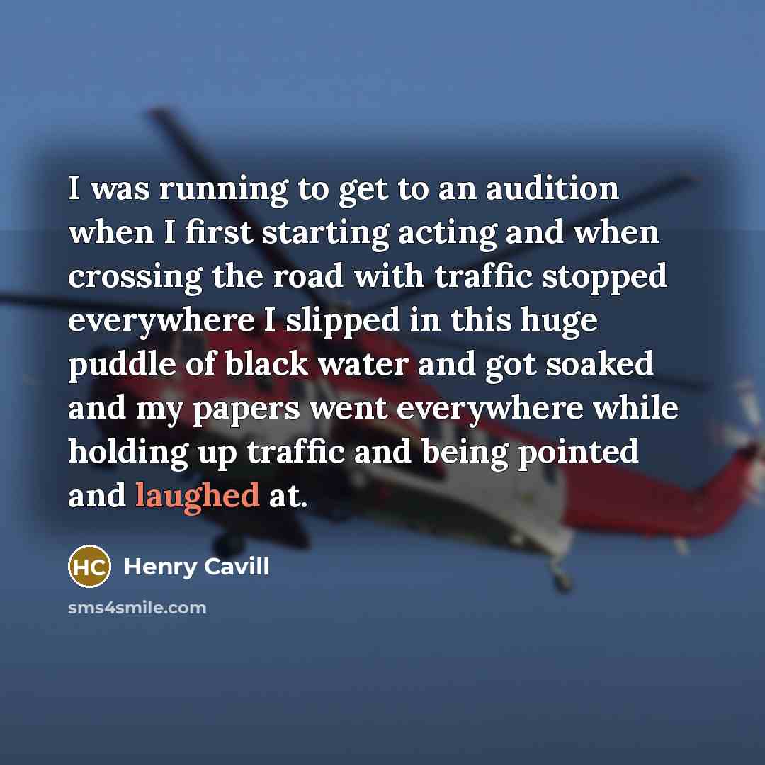 “I was running to get to an audition when I first starting acting and when crossing the road with traffic stopped everywhere I slipped in this huge puddle of black water and got soaked and my papers went everywhere while holding up traffic and being pointed and laughed at.” quote by Henry Cavill