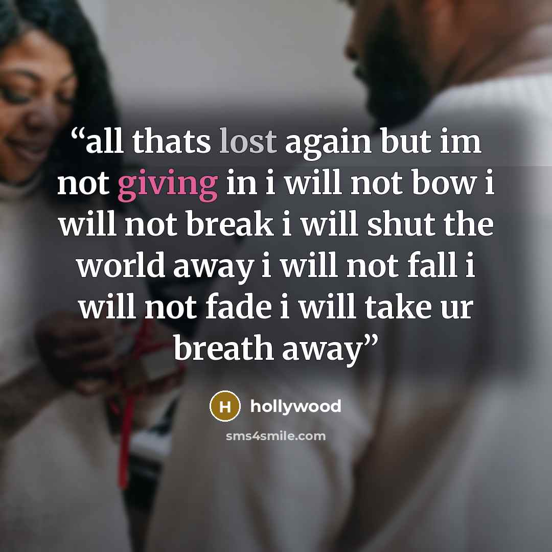 “all thats lost again but im not giving in i will not bow i will not break i will shut the world away i will not fall i will not fade i will take ur breath away” quote by hollywood