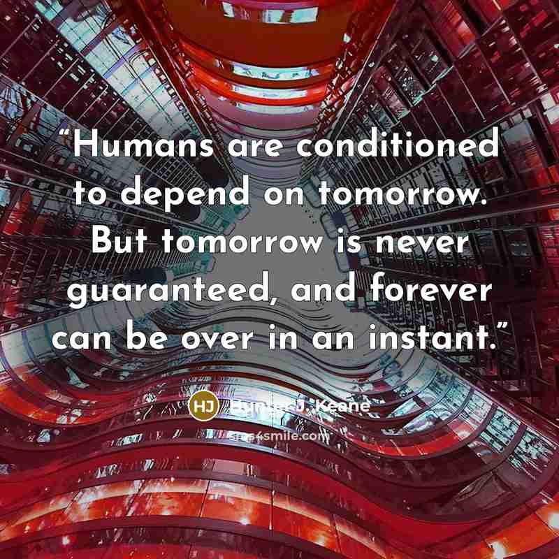 “Humans are conditioned to depend on tomorrow. But tomorrow is never guaranteed, and forever can be over in an instant.” quote by Hunter J. Keane