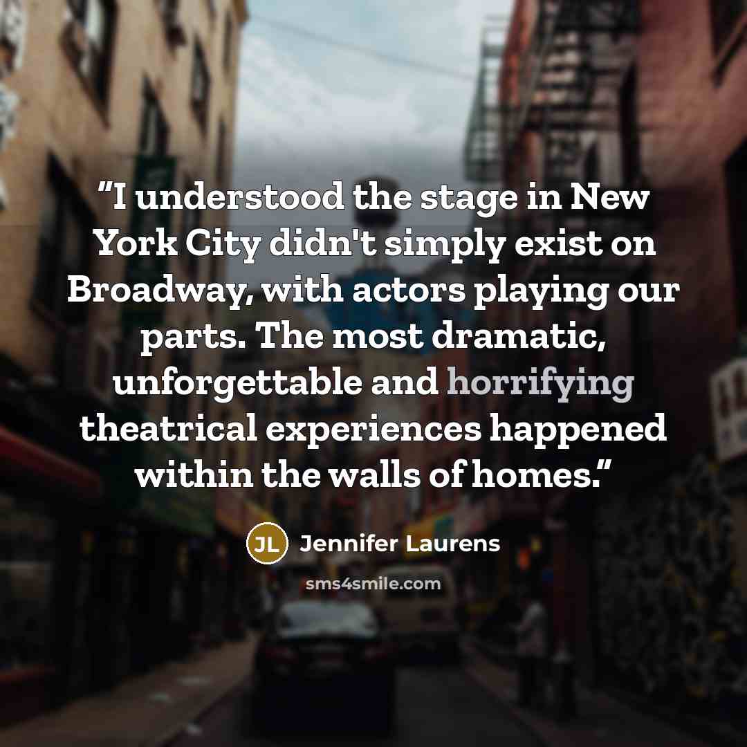 “I understood the stage in New York City didn't simply exist on Broadway, with actors playing our parts. The most dramatic, unforgettable and horrifying theatrical experiences happened within the walls of homes.” quote by Jennifer Laurens