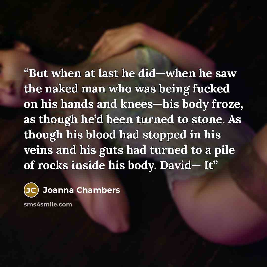 “But when at last he did—when he saw the naked man who was being fucked on his hands and knees—his body froze, as though he’d been turned to stone. As though his blood had stopped in his veins and his guts had turned to a pile of rocks inside his body. David— It” quote by Joanna Chambers