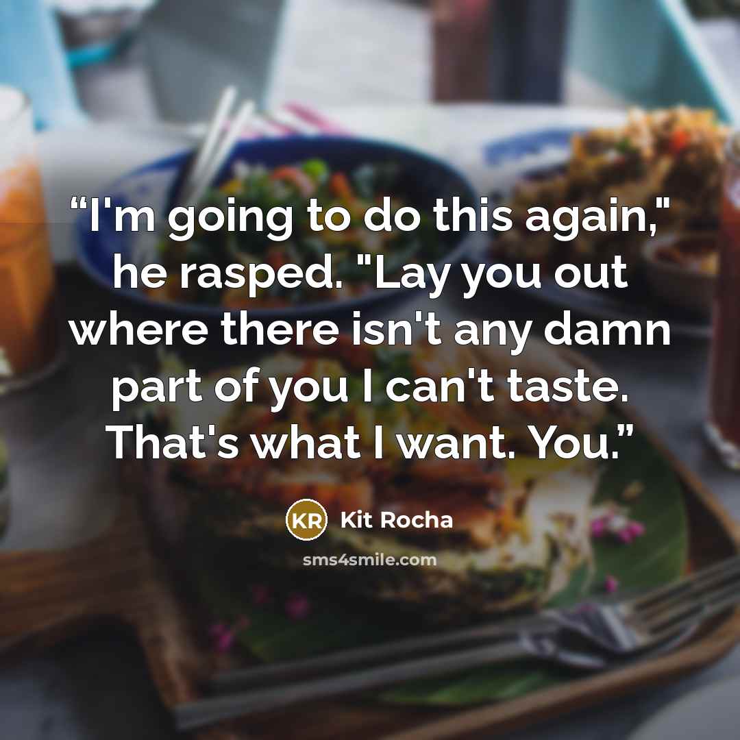 “I'm going to do this again," he rasped. "Lay you out where there isn't any damn part of you I can't taste. That's what I want. You.” quote by Kit Rocha