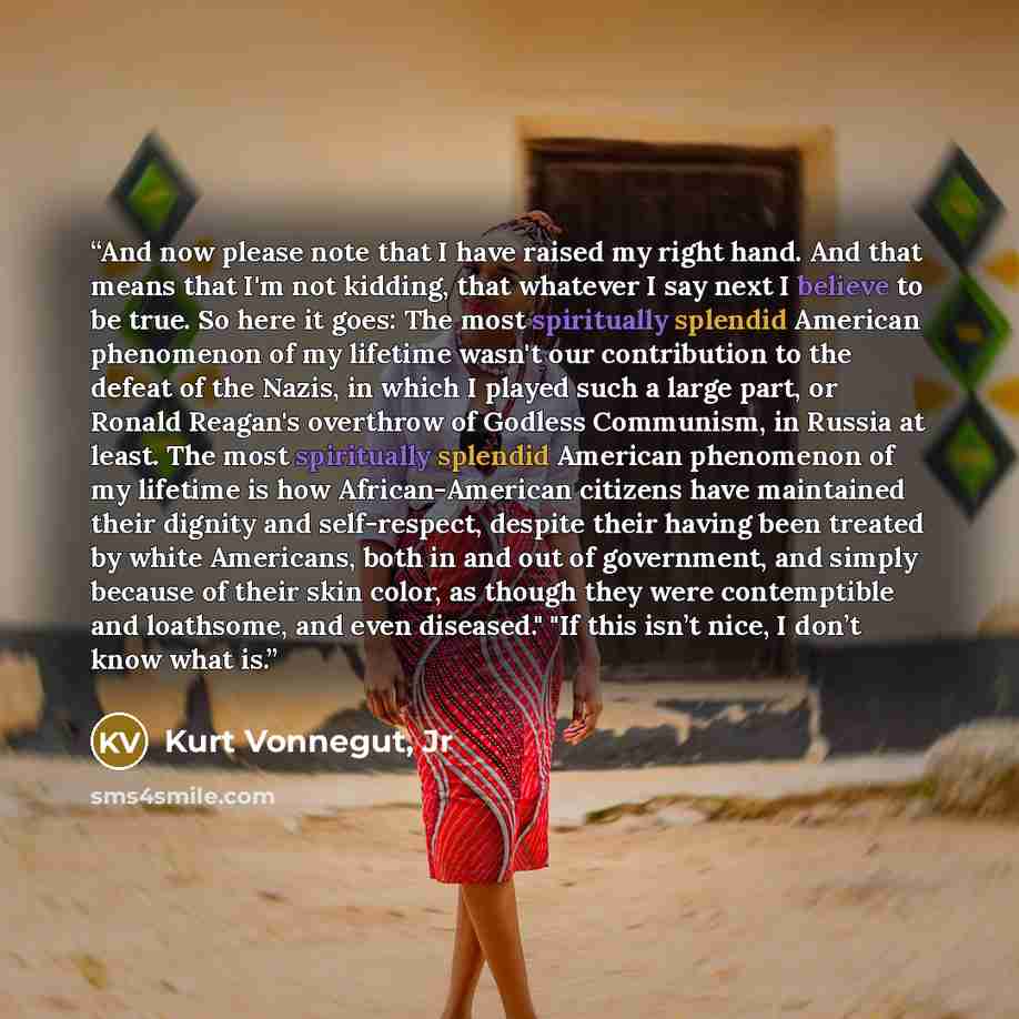 “And now please note that I have raised my right hand. And that means that I'm not kidding, that whatever I say next I believe to be true. So here it goes: The most spiritually splendid American phenomenon of my lifetime wasn't our contribution to the defeat of the Nazis, in which I played such a…” quote by Kurt Vonnegut, Jr