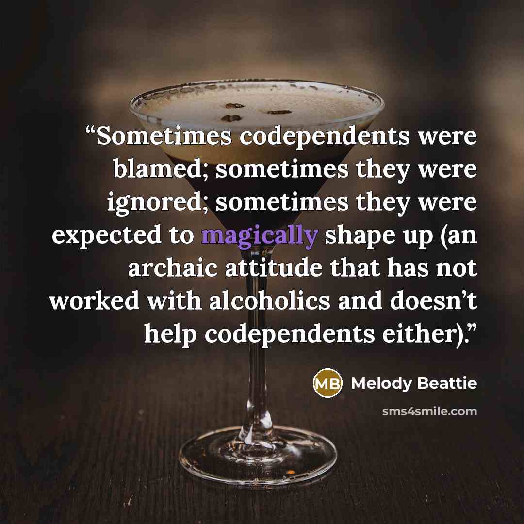 “Sometimes codependents were blamed; sometimes they were ignored; sometimes they were expected to magically shape up (an archaic attitude that has not worked with alcoholics and doesn’t help codependents either).” quote by Melody Beattie