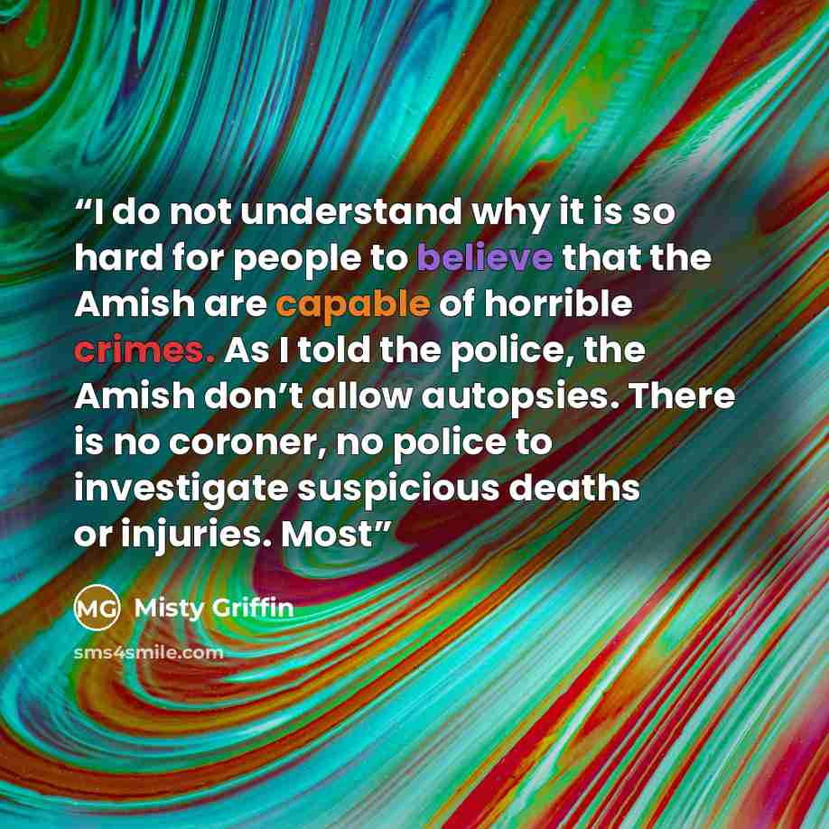 “I do not understand why it is so hard for people to believe that the Amish are capable of horrible crimes. As I told the police, the Amish don’t allow autopsies. There is no coroner, no police to investigate suspicious deaths or injuries. Most” quote by Misty Griffin